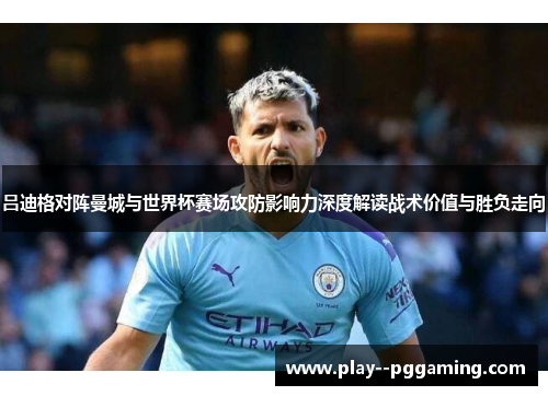 吕迪格对阵曼城与世界杯赛场攻防影响力深度解读战术价值与胜负走向 吕迪格对阵曼城与世界杯赛场攻防影响力深度解读战术价值与胜负走向
